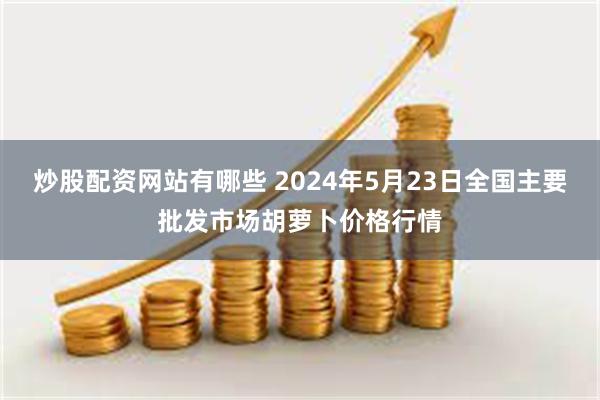 炒股配资网站有哪些 2024年5月23日全国主要批发市场胡萝卜价格行情