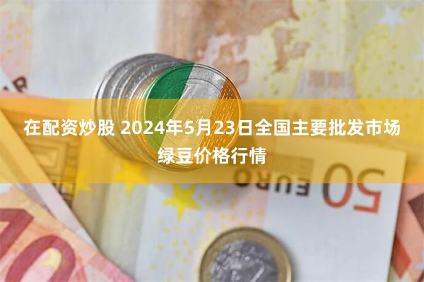 在配资炒股 2024年5月23日全国主要批发市场绿豆价格行情