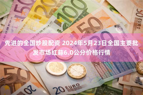 先进的全国炒股配资 2024年5月23日全国主要批发市场红蒜6.0公分价格行情