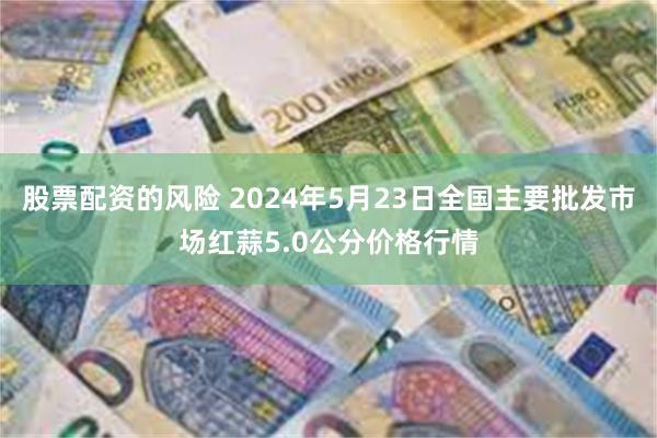 股票配资的风险 2024年5月23日全国主要批发市场红蒜5.0公分价格行情