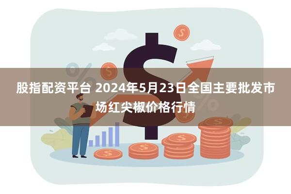 股指配资平台 2024年5月23日全国主要批发市场红尖椒价格行情