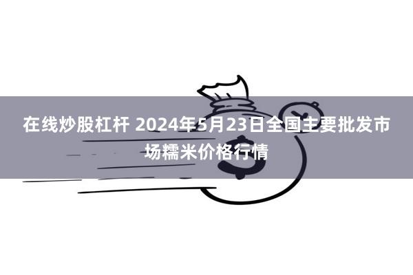 在线炒股杠杆 2024年5月23日全国主要批发市场糯米价格行情