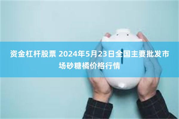 资金杠杆股票 2024年5月23日全国主要批发市场砂糖橘价格行情