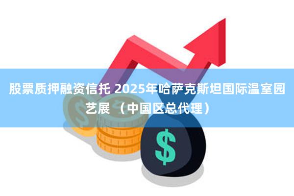 股票质押融资信托 2025年哈萨克斯坦国际温室园艺展 （中国区总代理）