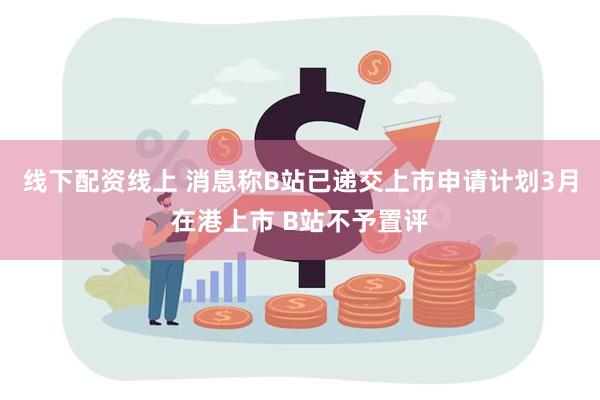 线下配资线上 消息称B站已递交上市申请计划3月在港上市 B站不予置评