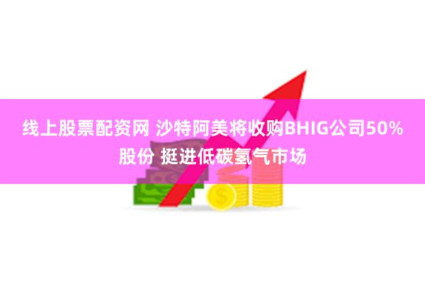 线上股票配资网 沙特阿美将收购BHIG公司50%股份 挺进低碳氢气市场