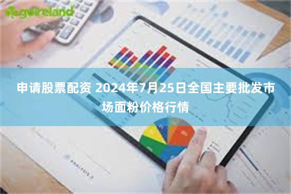 申请股票配资 2024年7月25日全国主要批发市场面粉价格行情