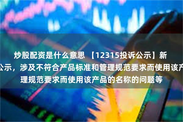 炒股配资是什么意思 【12315投诉公示】新 华 都新增2件投诉公示，涉及不符合产品标准和管理规范要求而使用该产品的名称的问题等