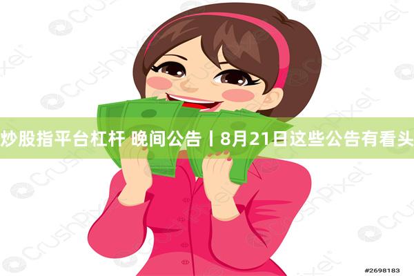 炒股指平台杠杆 晚间公告丨8月21日这些公告有看头