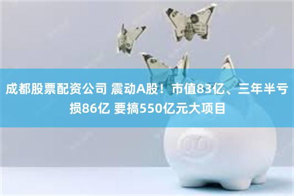 成都股票配资公司 震动A股！市值83亿、三年半亏损86亿 要搞550亿元大项目