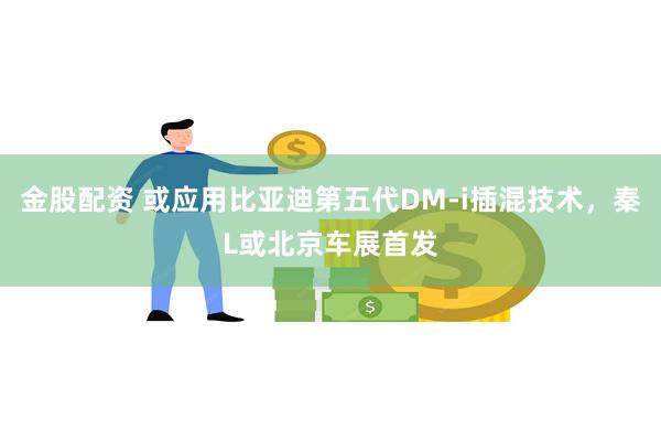 金股配资 或应用比亚迪第五代DM-i插混技术，秦L或北京车展首发