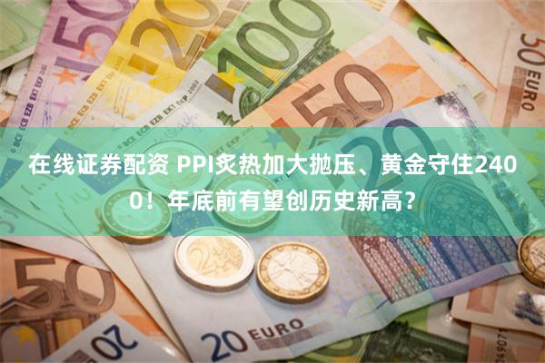 在线证券配资 PPI炙热加大抛压、黄金守住2400！年底前有望创历史新高？