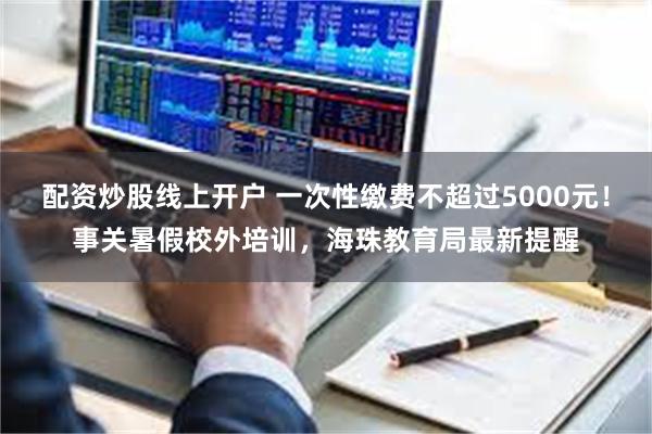 配资炒股线上开户 一次性缴费不超过5000元！事关暑假校外培训，海珠教育局最新提醒