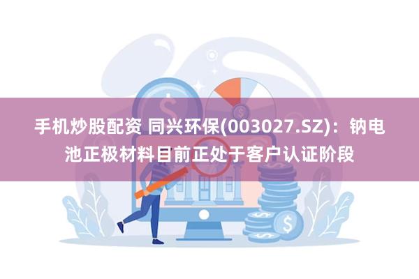 手机炒股配资 同兴环保(003027.SZ)：钠电池正极材料目前正处于客户认证阶段