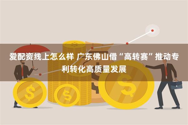 爱配资线上怎么样 广东佛山借“高转赛”推动专利转化高质量发展