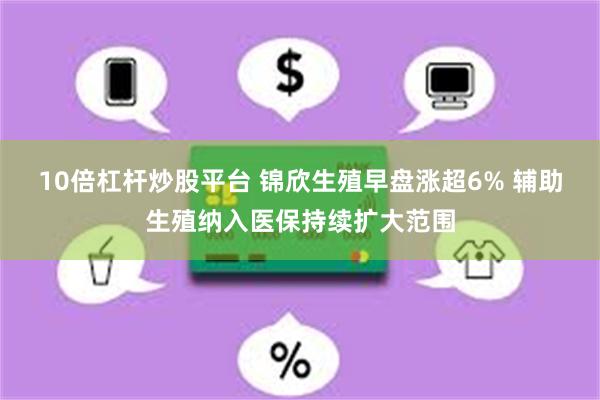 10倍杠杆炒股平台 锦欣生殖早盘涨超6% 辅助生殖纳入医保持续扩大范围