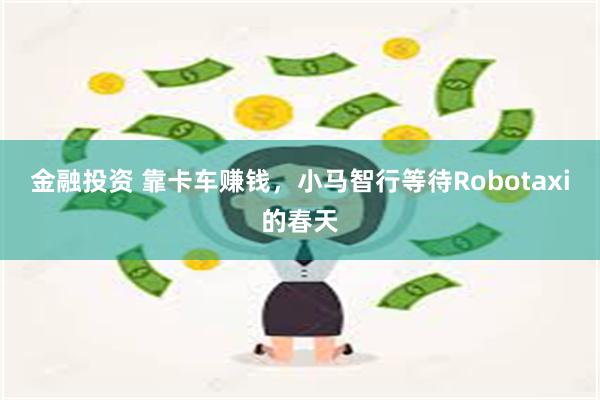 金融投资 靠卡车赚钱，小马智行等待Robotaxi的春天