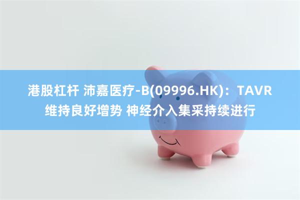 港股杠杆 沛嘉医疗-B(09996.HK)：TAVR维持良好增势 神经介入集采持续进行