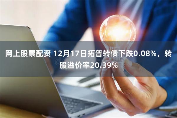 网上股票配资 12月17日拓普转债下跌0.08%，转股溢价率20.39%