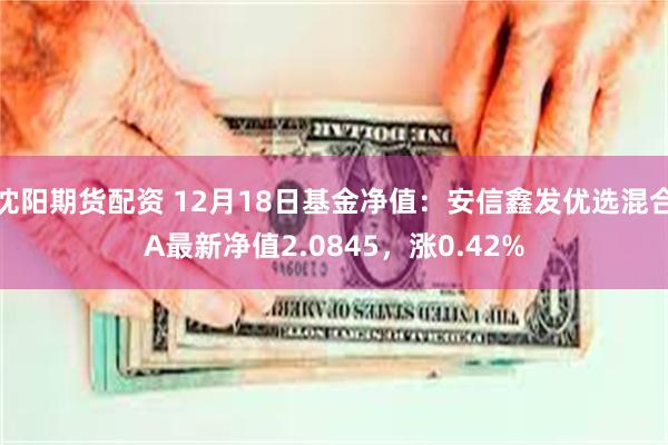 沈阳期货配资 12月18日基金净值：安信鑫发优选混合A最新净值2.0845，涨0.42%