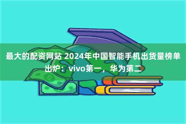 最大的配资网站 2024年中国智能手机出货量榜单出炉：vivo第一，华为第二