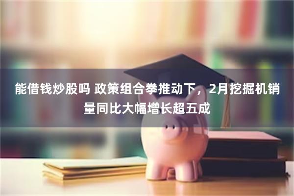 能借钱炒股吗 政策组合拳推动下，2月挖掘机销量同比大幅增长超五成