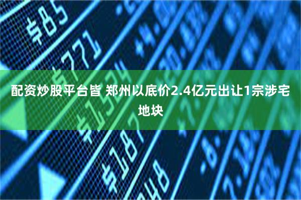 配资炒股平台皆 郑州以底价2.4亿元出让1宗涉宅地块