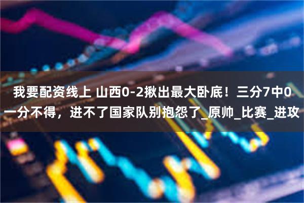 我要配资线上 山西0-2揪出最大卧底！三分7中0一分不得，进不了国家队别抱怨了_原帅_比赛_进攻