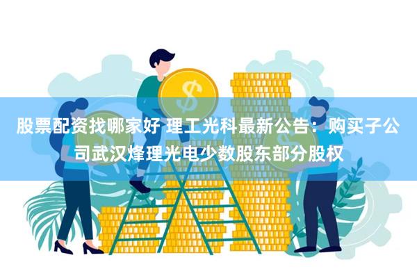 股票配资找哪家好 理工光科最新公告：购买子公司武汉烽理光电少数股东部分股权