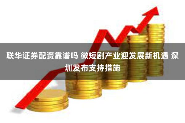 联华证券配资靠谱吗 微短剧产业迎发展新机遇 深圳发布支持措施