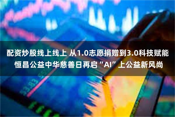 配资炒股线上线上 从1.0志愿捐赠到3.0科技赋能 恒昌公益中华慈善日再启“AI”上公益新风尚